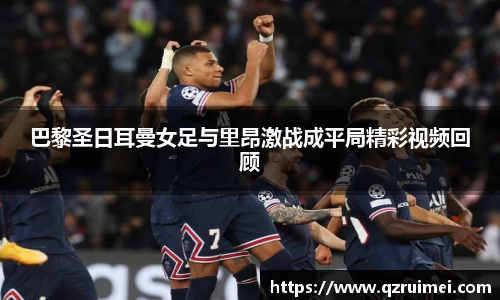 巴黎圣日耳曼女足与里昂激战成平局精彩视频回顾